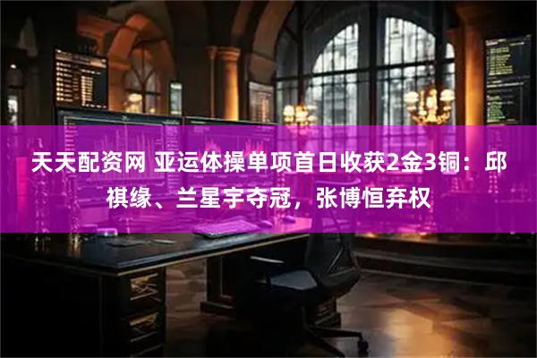 天天配资网 亚运体操单项首日收获2金3铜：邱祺缘、兰星宇夺冠，张博恒弃权