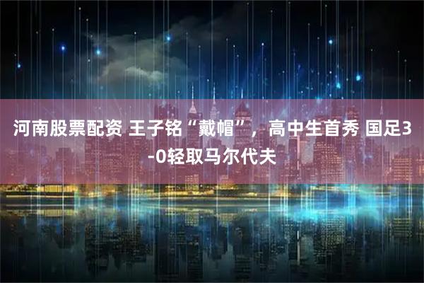 河南股票配资 王子铭“戴帽”，高中生首秀 国足3-0轻取马尔代夫