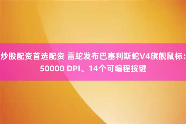 炒股配资首选配资 雷蛇发布巴塞利斯蛇V4旗舰鼠标：50000 DPI、14个可编程按键