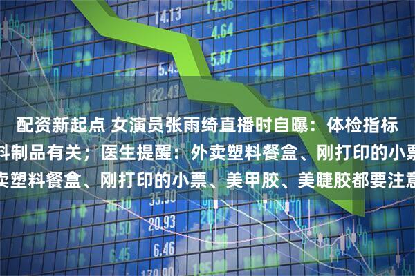 配资新起点 女演员张雨绮直播时自曝：体检指标异常，和日常接触的塑料制品有关；医生提醒：外卖塑料餐盒、刚打印的小票、美甲胶、美睫胶都要注意