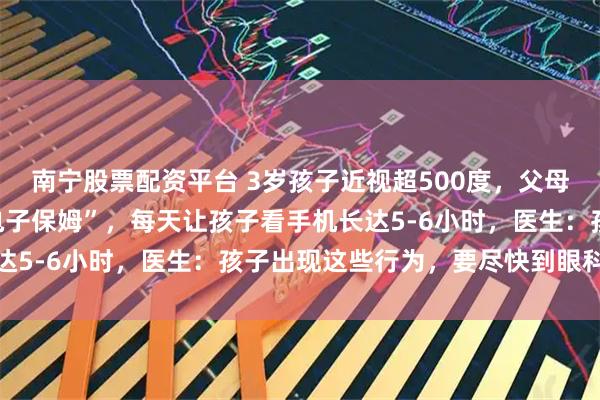 南宁股票配资平台 3岁孩子近视超500度，父母因工作忙让手机充当“电子保姆”，每天让孩子看手机长达5-6小时，医生：孩子出现这些行为，要尽快到眼科就诊
