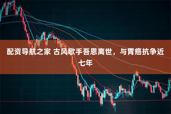 配资导航之家 古风歌手吾恩离世，与胃癌抗争近七年
